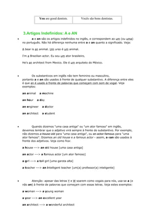 You are good dentists. Vocês são bons dentistas.
3.Artigos Indefinidos: A e AN
• a e an são os artigos indefinidos no inglês, e correspondem ao um (ou uma)
no português. Não há diferença nenhuma entre a e an quanto a significado. Veja:
A bear is an animal. Um urso é um animal.
I'm a Brazilian actor. Eu sou um ator brasileiro.
He's an architect from Mexico. Ele é um arquiteto do México.
• Os substantivos em inglês não tem feminino ou masculino,
portanto a e an são usados à frente de qualquer substantivo. A diferença entre eles
é que an é usado à frente de palavras que começam com som de vogal. Veja
exemplos:
an animal a machine
an hour a day
an engineer a doctor
an architect a student
• Quando dizemos "uma casa antiga" ou "um ator famoso" em inglês,
devemos lembrar que o adjetivo virá sempre à frente do substantivo. Por exemplo,
não dizemos a house old para "uma casa antiga", ou an actor famous para "uma
ator famoso". Dizemos an old house e a famous actor - assim, a ean são usados à
frente dos adjetivos. Veja como fica:
a house ---> an old house [uma casa antiga]
an actor ---> a famous actor [um ator famoso]
a girl ---> a tall girl [uma garota alta]
a teacher ---> an intelligent teacher [um(a) professor(a) inteligente]
• Atenção: apesar das letras Y e W soarem como vogais para nós, usa-se a (e
não an) à frente de palavras que começam com essas letras. Veja estes exemplos:
a woman ---> a young woman
a year ---> an excellent year
an architect ---> a wonderful architect
 