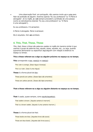 • Uma observação final: em português, não usamos muito um e uma para
falar da profissão de alguém. Dizemos apenas "Eu sou professora" ou "A Maria é
advogada". Já no inglês, a e an sempre precedem a profissão de uma pessoa
(como se estivéssemos dizendo "Eu sou uma professora" ou "A Maria
é uma advogada").
Eu sou professora. I'm a teacher.
A Maria é advogada. Maria is a lawyer.
Ele é arquiteto. He's an architect.
4. This, That, These, Those
This, that, these e those são palavras usadas no inglês de maneira similar à que
usamos o grupo de palavras isso, aquele, essas, aquelas, etc., ou seja, quando
queremos demonstrar ou especificar algo/alguém com relação à distância no
espaço ou tempo.
This e these referem-se a algo ou alguém próximo no espaço ou no tempo.
This corresponde a isso, esse(a) ou este(a):
This ruler is orange. [Essa régua é laranja]
This is a ruler. [Isso é uma régua]
These é a forma plural de this:
These pencils are yellow. [Esses lápis são amarelos]
These are yellow pencils. [Esses são lápis amarelos]
That e those referem-se a algo ou alguém distante no espaço ou no tempo.
That é usado, quase sempre, como aquilo/aquele(a).
That wallet is brown. [Aquela carteira é marrom]
That is a brown wallet. [Aquela é uma carteira marrom.]
Those é a forma plural de that:
Those books are blue. [Aqueles livros são azuis]
Those are blue books. [Aqueles são livros azuis.]
 