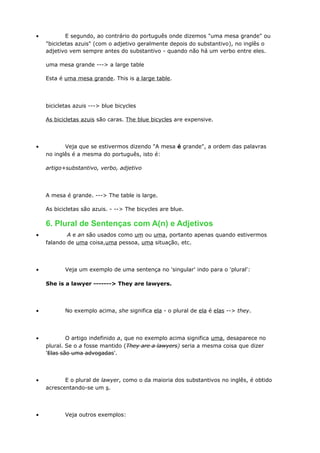 • E segundo, ao contrário do português onde dizemos "uma mesa grande" ou
"bicicletas azuis" (com o adjetivo geralmente depois do substantivo), no inglês o
adjetivo vem sempre antes do substantivo - quando não há um verbo entre eles.
uma mesa grande ---> a large table
Esta é uma mesa grande. This is a large table.
bicicletas azuis ---> blue bicycles
As bicicletas azuis são caras. The blue bicycles are expensive.
• Veja que se estivermos dizendo "A mesa é grande", a ordem das palavras
no inglês é a mesma do português, isto é:
artigo+substantivo, verbo, adjetivo
A mesa é grande. ---> The table is large.
As bicicletas são azuis. - --> The bicycles are blue.
6. Plural de Sentenças com A(n) e Adjetivos
• A e an são usados como um ou uma, portanto apenas quando estivermos
falando de uma coisa,uma pessoa, uma situação, etc.
• Veja um exemplo de uma sentença no 'singular' indo para o 'plural':
She is a lawyer -------> They are lawyers.
• No exemplo acima, she significa ela - o plural de ela é elas --> they.
• O artigo indefinido a, que no exemplo acima significa uma, desaparece no
plural. Se o a fosse mantido (They are a lawyers) seria a mesma coisa que dizer
'Elas são uma advogadas'.
• E o plural de lawyer, como o da maioria dos substantivos no inglês, é obtido
acrescentando-se um s.
• Veja outros exemplos:
 
