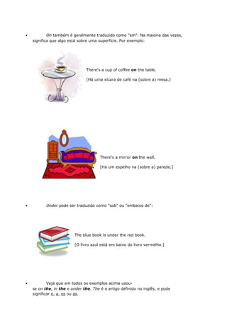 • On também é geralmente traduzido como "em". Na maioria das vezes,
significa que algo está sobre uma superfície. Por exemplo:
There's a cup of coffee on the table.
[Há uma xícara de café na (sobre a) mesa.]
There's a mirror on the wall.
[Há um espelho na (sobre a) parede.]
• Under pode ser traduzido como "sob" ou "embaixo de":
The blue book is under the red book.
[O livro azul está em baixo do livro vermelho.]
• Veja que em todos os exemplos acima usou-
se on the, in the e under the. The é o artigo definido no inglês, e pode
significar o, a, os ou as.
 