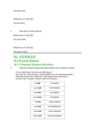 It's eleven-ten.
What time is it? [02:30]
It's two-thirty.
• Para dizer as horas inteiras:
What time is it? [01:00]
It's one o'clock.
What time is it? [07:00]
It's seven o'clock.
10. V E R B O S
10.1 Presente Simples
10.1.1 Presente Simples Afirmativo
• Usamos o Present Simple para falar de fatos reais, hábitos e rotinas.
I live in São Paulo. [Eu moro em São Paulo.]
You work for a big company. [Você trabalha em uma empresa grande.]
They play tennis every afternoon. [Elas jogam tênis toda tarde.]
It rains a lot in London. [Chove muito em Londres.]
I work eu trabalho
you work você trabalha
he works ele trabalha
she works ela trabalha
it works ele(a) trabalha
we work nós trabalhamos
you work vocês trabalham
they work eles(as) trabalham
 