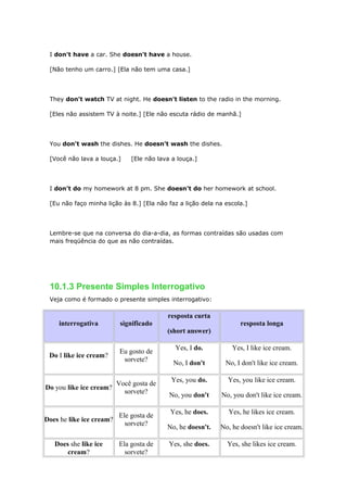 I don't have a car. She doesn't have a house.
[Não tenho um carro.] [Ela não tem uma casa.]
They don't watch TV at night. He doesn't listen to the radio in the morning.
[Eles não assistem TV à noite.] [Ele não escuta rádio de manhã.]
You don't wash the dishes. He doesn't wash the dishes.
[Você não lava a louça.] [Ele não lava a louça.]
I don't do my homework at 8 pm. She doesn't do her homework at school.
[Eu não faço minha lição às 8.] [Ela não faz a lição dela na escola.]
Lembre-se que na conversa do dia-a-dia, as formas contraídas são usadas com
mais freqüência do que as não contraídas.
10.1.3 Presente Simples Interrogativo
Veja como é formado o presente simples interrogativo:
interrogativa significado
resposta curta
(short answer)
resposta longa
Do I like ice cream?
Eu gosto de
sorvete?
Yes, I do.
No, I don't
Yes, I like ice cream.
No, I don't like ice cream.
Do you like ice cream?
Você gosta de
sorvete?
Yes, you do.
No, you don't
Yes, you like ice cream.
No, you don't like ice cream.
Does he like ice cream?
Ele gosta de
sorvete?
Yes, he does.
No, he doesn't.
Yes, he likes ice cream.
No, he doesn't like ice cream.
Does she like ice
cream?
Ela gosta de
sorvete?
Yes, she does. Yes, she likes ice cream.
 