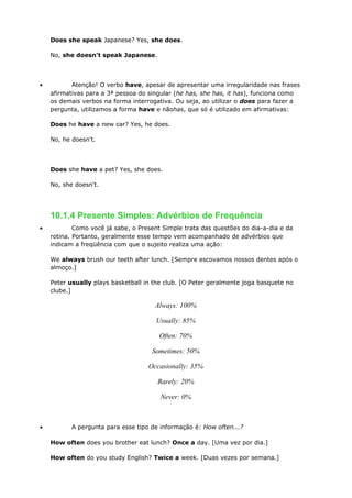 Does she speak Japanese? Yes, she does.
No, she doesn't speak Japanese.
• Atenção! O verbo have, apesar de apresentar uma irregularidade nas frases
afirmativas para a 3ª pessoa do singular (he has, she has, it has), funciona como
os demais verbos na forma interrogativa. Ou seja, ao utilizar o does para fazer a
pergunta, utilizamos a forma have e nãohas, que só é utilizado em afirmativas:
Does he have a new car? Yes, he does.
No, he doesn't.
Does she have a pet? Yes, she does.
No, she doesn't.
10.1.4 Presente Simples: Advérbios de Frequência
• Como você já sabe, o Present Simple trata das questões do dia-a-dia e da
rotina. Portanto, geralmente esse tempo vem acompanhado de advérbios que
indicam a freqüência com que o sujeito realiza uma ação:
We always brush our teeth after lunch. [Sempre escovamos nossos dentes após o
almoço.]
Peter usually plays basketball in the club. [O Peter geralmente joga basquete no
clube.]
Always: 100%
Usually: 85%
Often: 70%
Sometimes: 50%
Occasionally: 35%
Rarely: 20%
Never: 0%
• A pergunta para esse tipo de informação é: How often...?
How often does you brother eat lunch? Once a day. [Uma vez por dia.]
How often do you study English? Twice a week. [Duas vezes por semana.]
 