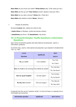 How often do you brush your teeth? Three times a day. [Três vezes por dia.]
How often do they go out? Four times a month. [Quatro vezes por mês.]
How often do you take a shower? Every day. [Todo dia.]
How often does Debora smoke? Never. [Nunca.]
• Posição do advérbio:
My boss is never late. (depois do verbo to be)
I never drive on Mondays. (antes dos demais verbos)
I sometimes eat dinner. OR Sometimes I eat dinner.
10.1.5 Presente Simples: Yes/No Questions e Information
Questions
Aqui vemos novamente aqueles dois tipos básicos de perguntas: yes/no e
information questions.
O primeiro tipo, yes/no, trata apenas de perguntas cuja resposta é simplesmente
"sim" ou "não".
yes/no
Question
significado
short
answer
Do you work? Você trabalha?
Yes, I do.
No, I don't.
Does she work in the morning? Ela trabalha de manhã?
Yes, she does.
No, she doesn't.
Does he speak English? Ele fala inglês?
Yes, he does.
No, he doesn't.
Do they have friends? Elas tem amigas?
Yes, they do.
No, they don't.
O segundo tipo faz uso de "question words" no início da frase e a resposta traz a
informação que buscamos:
information question significado short answer
 