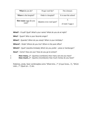 What do you do? O que você faz? I'm a lawyer.
Where is the hospital? Onde é o hospital? It is near the school.
How many eggs do you
want?
Quantos ovos você quer?
3.
(I want 3 eggs.)
What? - O quê? Qual? What's your name? What do you do at night?
Who? - Quem? Who is your favorite singer?
When? - Quando? When do you study? When is your birthday?
Where? - Onde? Where do you live? Where is the post office?
Which? - Qual? (escolha limitada) Which do you prefer - pizza or hamburger?
How? - Como? How are you? How do you go to school?
• How many...? - Quantos (contáveis) How many cars do you have?
• How much...? - Quanto (incontáveis) How much money do you have?
Podemos, ainda, fazer combinações como "What time...?" (A que horas...?), "Which
color...?" (Qual cor...?) etc.
 