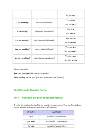No, he isn't.
Is she working? ela está trabalhando?
Yes, she is.
No, she isn't.
Is it working? ele(a) está trabalhando?
Yes, it is.
No, it isn't.
Are we working? nós estamos trabalhando?
Yes, we are.
No, we aren't.
Are you working? vocês estão trabalhando?
Yes, you are.
No, you aren't.
Are they working? eles(as) estão trabalhando?
Yes, they are.
No, they aren't
Alguns exemplos:
Are they sleeping? [Eles estão dormindo?]
Is he waiting for the bus? [Ele está esperando pelo ônibus?]
10.3 Passado Simples To Be
10.3.1 Passado Simples To Be (afirmativo)
O verbo be geralmente significa ser ou estar em português. Veja sua formação no
tempo passado simples, com sentenças afirmativas:
afirmativa significado
I was eu era/fui / estava/estive
you were você era/foi / estava/esteve
he was ele era/foi / estava/esteve
 