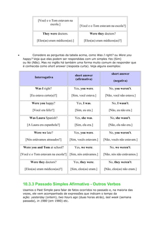 [Você e o Tom estavam na
escola.]
[Você e o Tom estavam na escola?]
They were doctors.
[Eles(as) eram médicos(as).]
Were they doctors?
[Eles(as) eram médicos(as)?]
• Considere as perguntas da tabela acima, como Was I right? ou Were you
happy? Veja que elas podem ser respondidas com um simples Yes (Sim)
ou No (Não). Mas no inglês há também uma forma muito comum de responder que
é conhecida como short answer (resposta curta). Veja alguns exemplos:
Interrogativa
short answer
(afirmativa)
short answer
(negativa)
Was I right?
[Eu estava certo(a)?]
Yes, you were.
[Sim, você estava.]
No, you weren't.
[Não, você não estava.]
Were you happy?
[Você era feliz?]
Yes, I was.
[Sim, eu era.]
No, I wasn't.
[Não, eu não era.]
Was Laura Spanish?
[A Laura era espanhola?]
Yes, she was.
[Sim, ela era.]
No, she wasn't.
[Não, ela não era.]
Were we late?
[Nós estávamos atrasados?]
Yes, you were.
[Sim, vocês estavam.]
No, you weren't.
[Não, vocês não estavam.]
Were you and Tom at school?
[Você e o Tom estavam na escola?]
Yes, we were.
[Sim, nós estávamos.]
No, we weren't.
[Não, nós não estávamos.]
Were they doctors?
[Eles(as) eram médicos(as)?]
Yes, they were.
[Sim, eles(as) eram.]
No, they weren't.
[Não, eles(as) não eram.]
10.3.3 Passado Simples Afirmativo - Outros Verbos
Usamos o Past Simple para falar de fatos ocorridos no passado e, na maioria das
vezes, ele vem acompanhado de expressões que indicam o tempo da
ação: yesterday (ontem), two hours ago (duas horas atrás), last week (semana
passada), in 1980 (em 1980) etc.
 