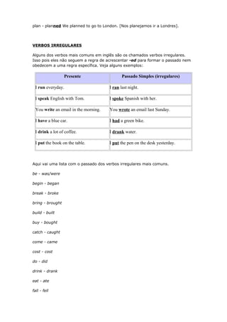 plan - planned We planned to go to London. [Nos planejamos ir a Londres].
VERBOS IRREGULARES
Alguns dos verbos mais comuns em inglês são os chamados verbos irregulares.
Isso pois eles não seguem a regra de acrescentar -ed para formar o passado nem
obedecem a uma regra específica. Veja alguns exemplos:
Presente Passado Simples (irregulares)
I run everyday. I ran last night.
I speak English with Tom. I spoke Spanish with her.
You write an email in the morning. You wrote an email last Sunday.
I have a blue car. I had a green bike.
I drink a lot of coffee. I drank water.
I put the book on the table. I put the pen on the desk yesterday.
Aqui vai uma lista com o passado dos verbos irregulares mais comuns.
be - was/were
begin - began
break - broke
bring - brought
build - built
buy - bought
catch - caught
come - came
cost - cost
do - did
drink - drank
eat - ate
fall - fell
 
