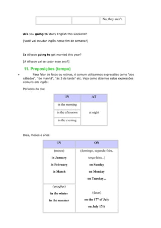 No, they aren't.
Are you going to study English this weekend?
[Você vai estudar inglês nesse fim de semana?]
Is Allyson going to get married this year?
[A Allyson vai se casar esse ano?]
11. Preposições (tempo)
• Para falar de fatos ou rotinas, é comum utilizarmos expressões como "aos
sábados", "de manhã", "às 3 da tarde" etc. Veja como dizemos estas expressões
comuns em inglês:
Períodos do dia:
IN AT
in the morning
at nightin the afternoon
in the evening
Dias, meses e anos:
IN ON
(meses)
in January
in February
in March
(domingo, segunda-feira,
terça-feira...)
on Sunday
on Monday
on Tuesday...
(datas)
on the 17th
of July
on July 17th
(estações)
in the winter
in the summer
 