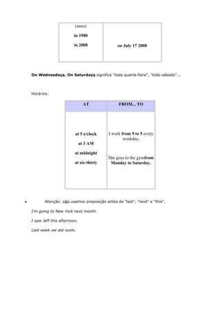 on July 17 2008
(anos)
in 1980
in 2008
On Wednesdays, On Saturdays significa "toda quarta-feira", "todo sábado"...
Horários:
AT FROM... TO
at 5 o'clock
at 3 AM
at midnight
at six-thirty
I work from 9 to 5 every
weekday.
She goes to the gymfrom
Monday to Saturday.
• Atenção: não usamos preposição antes de "last", "next" e "this".
I'm going to New York next month.
I saw Jeff this afternoon.
Last week we ate sushi.
 