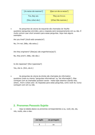 [As meias são marrons?] [Que cor são as meias?]
Yes, they are.
[Sim, (elas) são.]
They are brown.
[(Elas) São marrons.]
• As perguntas da coluna da esquerda são chamadas de Yes/No
questions (perguntas sim/não), pois a resposta será necessariamente sim ou não. É
muito comum usar short answers para essas perguntas. Veja mais alguns
exemplos:
Are you tired? [Você está cansado/a?]
No, I'm not. [Não, não estou.]
Are they engineers? [Eles(as) são engenheiros(as)?]
No, they aren't. [Não, não são.]
Is she Japanese? [Ela é japonesa?]
Yes, she is. [Sim, ela é.]
• As perguntas da coluna da direita são chamadas de information
questions (mais ou menos "perguntas informativas" ou "de informação"). Elas
começam com as chamadas question words - nesta lição estamos usando who,
where...from e what color. As respostas para estas perguntas, como você vê, nunca
começam com sim ou não.
2. Pronomes Pessoais Sujeito
• Veja na tabela abaixo os pronomes correspondentes a eu, você, ele, ela,
nós, vocês, eles e elas:
em inglês em português
I eu
 