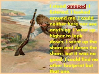I stood amazed! I
listened; I looked
around me; I could
neither here nor see
anything. I went up
higher to look
down; I went up the
shore and down the
shore, but it was no
good; I could find no
other footprint but
that one.
 