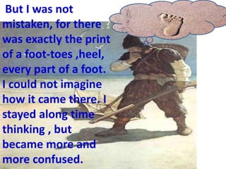But I was not
mistaken, for there
was exactly the print
of a foot-toes ,heel,
every part of a foot.
I could not imagine
how it came there. I
stayed along time
thinking , but
became more and
more confused.
 