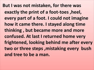 But I was not mistaken, for there was
exactly the print of a foot-toes ,heel,
every part of a foot. I could not imagine
how it came there. I stayed along time
thinking , but became more and more
confused. At last I returned home very
frightened, looking behind me after every
two or three steps ,mistaking every bush
and tree to be a man.
 