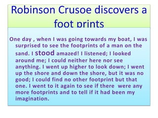 Robinson Crusoe discovers a
foot prints
One day , when I was going towards my boat, I was
surprised to see the footprints of a man on the
sand. I stood amazed! I listened; I looked
around me; I could neither here nor see
anything. I went up higher to look down; I went
up the shore and down the shore, but it was no
good; I could find no other footprint but that
one. I went to it again to see if there were any
more footprints and to tell if it had been my
imagination.
 