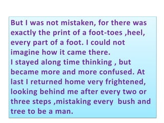 But I was not mistaken, for there was
exactly the print of a foot-toes ,heel,
every part of a foot. I could not
imagine how it came there.
I stayed along time thinking , but
became more and more confused. At
last I returned home very frightened,
looking behind me after every two or
three steps ,mistaking every bush and
tree to be a man.
 