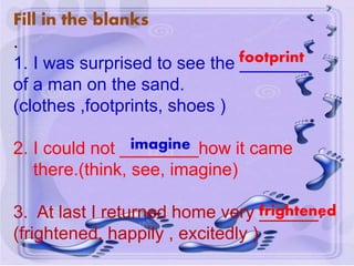 Fill in the blanks
.
1. I was surprised to see the _______
of a man on the sand.
(clothes ,footprints, shoes )
2. I could not ________how it came
there.(think, see, imagine)
3. At last I returned home very ______.
(frightened, happily , excitedly )
footprint
imagine
frightened
 
