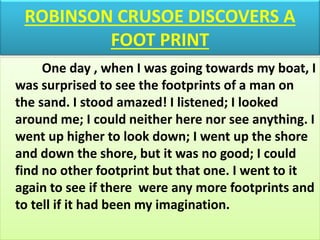 ROBINSON CRUSOE DISCOVERS A
FOOT PRINT
One day , when I was going towards my boat, I
was surprised to see the footprints of a man on
the sand. I stood amazed! I listened; I looked
around me; I could neither here nor see anything. I
went up higher to look down; I went up the shore
and down the shore, but it was no good; I could
find no other footprint but that one. I went to it
again to see if there were any more footprints and
to tell if it had been my imagination.
 