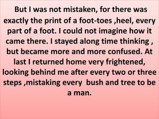But I was not mistaken, for there was
exactly the print of a foot-toes ,heel, every
part of a foot. I could not imagine how it
came there. I stayed along time thinking ,
but became more and more confused. At
last I returned home very frightened,
looking behind me after every two or three
steps ,mistaking every bush and tree to be
a man.
 
