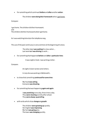  for somethingwhichcontinued before andafteranotheraction:
The children were doingtheir homeworkwhenI gothome.
Compare:
I got home. The childrendidtheirhomework.
and
The childrendidtheirhomeworkwhenIgothome.
As I waswatchingtelevisionthe telephonerang.
Thisuse of the past continuousisverycommonat the beginningof astory:
The other day I was waitingfor a bus when…
Last week as I was driving to work…
 for somethingthathappened before andaftera particular time:
It was eighto’clock.Iwaswritinga letter.
Compare:
At eighto’clockI wrote some letters.
In Julyshe wasworkinginMcDonald’s.
 to showthat something continuedforsome time:
My headwas aching.
Everyone wasshouting.
 for somethingthatwashappening againand again:
I was practising everyday,three timesaday.
They were meetingsecretlyafterschool.
They were always quarrelling.
 withverbswhichshow change or growth:
The children were growingup quickly.
Her English was improving.
My hairwas going grey.
The town was changing quickly.
 