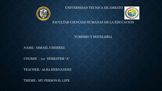 UNIVERSIDAD TECNICA DE AMBATO
FACULTAD CIENCIAS HUMANAS DE LA EDUCACION
TURISMO Y HOTELERIA
NAME.- ISMAEL CHERREZ
COURSE .- 1er SEMESTER “A”
TEACHER.- ALBA HERNANDEZ
THEME.- MY PERSONAL LIFE
 