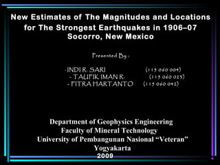 New Estimates of The Magnitudes and Locations
for The Strongest Earthquakes in 1906–07
Socorro, New Mexico
Presented By :Presented By :
-- INDI R. SARI (115 0INDI R. SARI (115 0 660 004)0 004)
- TAUFIK IMAN R. (115 060 023)- TAUFIK IMAN R. (115 060 023)
- FITRA HARTANTO (115 0- FITRA HARTANTO (115 0 660 042)0 042)
Department of Geophysics EngineeringDepartment of Geophysics Engineering
Faculty of Mineral TechnologyFaculty of Mineral Technology
University of Pembangunan Nasional “Veteran”University of Pembangunan Nasional “Veteran”
YogyakartaYogyakarta
20092009
 