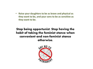 • Raise your daughters to be as brave and physical as
they want to be, and your sons to be as sensitive as
they want to be.
Stop being opportunist. Stop having the
habit of taking the feminist stance when
convenient and non-feminist stance
otherwise.
 