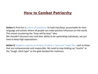 Action 1: Push for a culture of excellence to hold men/boys accountable for their
language and actions where all people can make positive influences on the world.
This means countering the “boys will be boys” idea.
We shouldn’t discount men and their ability to be upstanding individuals, we just
have to keep high expectations.
Action 2: Support a spectrum of ideas of what a “real man” looks like , such as those
that are compassionate and responsible. We need to stop holding up “macho” or
the “tough, silent type” as the gold standard for maleness.
How to Combat Patriarchy
 