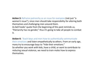 Action 3: Reframe patriarchy as an issue for everyone (not just “a
women’s issue”), since men should take responsibility for altering both
themselves and challenging men around them.
As bell hooks’ quote from the beginning of this post reminds us,
“Patriarchy has no gender,” thus it’s going to take all people to combat
it.
Action 4: Teach boys and men how to authentically communicate
their emotions and listen empathetically to others. From an early age,
many try to encourage boys to “hide their emotions.”
So whether you work with kids, have a child, or want to contribute to
reducing sexual violence, we need to train males how to express
themselves.
 