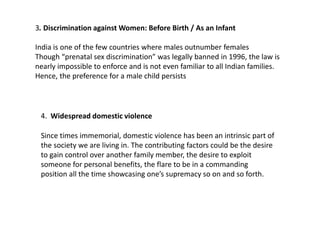 3. Discrimination against Women: Before Birth / As an Infant
India is one of the few countries where males outnumber females
Though “prenatal sex discrimination” was legally banned in 1996, the law is
nearly impossible to enforce and is not even familiar to all Indian families.
Hence, the preference for a male child persists
4. Widespread domestic violence
Since times immemorial, domestic violence has been an intrinsic part of
the society we are living in. The contributing factors could be the desire
to gain control over another family member, the desire to exploit
someone for personal benefits, the flare to be in a commanding
position all the time showcasing one’s supremacy so on and so forth.
 