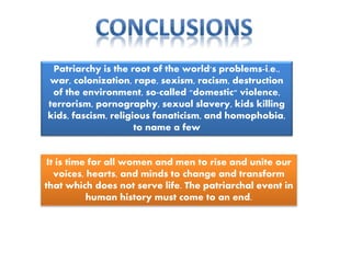 Patriarchy is the root of the world's problems-i.e.,
war, colonization, rape, sexism, racism, destruction
of the environment, so-called "domestic" violence,
terrorism, pornography, sexual slavery, kids killing
kids, fascism, religious fanaticism, and homophobia,
to name a few
It is time for all women and men to rise and unite our
voices, hearts, and minds to change and transform
that which does not serve life. The patriarchal event in
human history must come to an end.
 