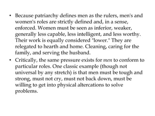 • Because patriarchy defines men as the rulers, men's and
women's roles are strictly defined and, in a sense,
enforced. Women must be seen as inferior, weaker,
generally less capable, less intelligent, and less worthy.
Their work is equally considered "lower." They are
relegated to hearth and home. Cleaning, caring for the
family, and serving the husband.
• Critically, the same pressure exists for men to conform to
particular roles. One classic example (though not
universal by any stretch) is that men must be tough and
strong, must not cry, must not back down, must be
willing to get into physical altercations to solve
problems.
 
