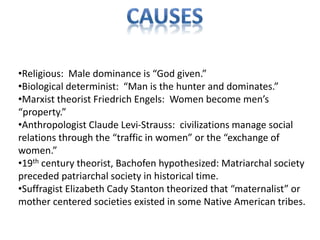 •Religious: Male dominance is “God given.”
•Biological determinist: “Man is the hunter and dominates.”
•Marxist theorist Friedrich Engels: Women become men’s
“property.”
•Anthropologist Claude Levi-Strauss: civilizations manage social
relations through the “traffic in women” or the “exchange of
women.”
•19th century theorist, Bachofen hypothesized: Matriarchal society
preceded patriarchal society in historical time.
•Suffragist Elizabeth Cady Stanton theorized that “maternalist” or
mother centered societies existed in some Native American tribes.
 