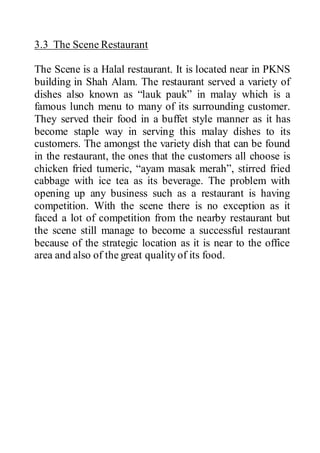 3.3 The Scene Restaurant
The Scene is a Halal restaurant. It is located near in PKNS
building in Shah Alam. The restaurant served a variety of
dishes also known as “lauk pauk” in malay which is a
famous lunch menu to many of its surrounding customer.
They served their food in a buffet style manner as it has
become staple way in serving this malay dishes to its
customers. The amongst the variety dish that can be found
in the restaurant, the ones that the customers all choose is
chicken fried tumeric, “ayam masak merah”, stirred fried
cabbage with ice tea as its beverage. The problem with
opening up any business such as a restaurant is having
competition. With the scene there is no exception as it
faced a lot of competition from the nearby restaurant but
the scene still manage to become a successful restaurant
because of the strategic location as it is near to the office
area and also of the great quality of its food.
 