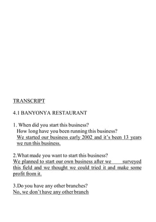 TRANSCRIPT
4.1 BANYONYA RESTAURANT
1. When did you start this business?
How long have you been running this business?
We started our business early 2002 and it’s been 13 years
we run this business.
2.What made you want to start this business?
We planned to start our own business after we surveyed
this field and we thought we could tried it and make some
profit from it.
3.Do you have any other branches?
No, we don’t have any otherbranch
 
