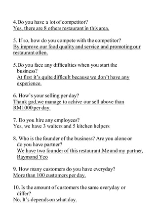 4.Do you have a lot of competitor?
Yes, there are 8 others restaurant in this area.
5. If so, how do you compete with the competitor?
By improve our food quality and service and promotingour
restaurant often.
5.Do you face any difficulties when you start the
business?
At first it’s quite difficult because we don’t have any
experience.
6. How’s your selling per day?
Thank god,we manage to achive our sell above than
RM1000 per day.
7. Do you hire any employees?
Yes, we have 3 waiters and 5 kitchen helpers
8. Who is the founder of the business? Are you aloneor
do you have partner?
We have two founder of this restaurant.Meand my partner,
Raymond Yeo
9. How many customers do you have everyday?
More than 100 customers per day.
10. Is the amount of customers the same everyday or
differ?
No. It’s dependson what day.
 