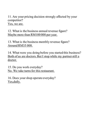 11. Are your pricing decision strongly affected by your
competitor?
Yes, we are.
12. What is the business annual revenue figure?
Maybe more than RM100 000 per year.
13. What is the business monthly revenue figure?
Around RM35 000.
14. What were you doing before you started this business?
Both of us are doctors. But I stop while my partnerstill a
doctor.
15. Do you work everyday?
No. We take turns for this restaurant.
16. Does your shop operateeveryday?
Yes,daily.
 