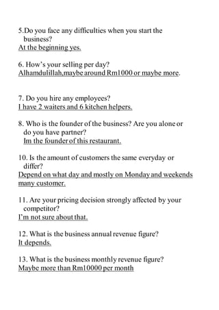 5.Do you face any difficulties when you start the
business?
At the beginning yes.
6. How’s your selling per day?
Alhamdulillah,maybearound Rm1000 or maybe more.
7. Do you hire any employees?
I have 2 waiters and 6 kitchen helpers.
8. Who is the founder of the business? Are you aloneor
do you have partner?
Im the founderof this restaurant.
10. Is the amount of customers the same everyday or
differ?
Depend on what day and mostly on Mondayand weekends
many customer.
11. Are your pricing decision strongly affected by your
competitor?
I’m not sure about that.
12. What is the business annual revenue figure?
It depends.
13. What is the business monthly revenue figure?
Maybe more than Rm10000 per month
 