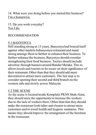 14. What were you doing before you started this business?
I’m a housewive.
15. Do you work everyday?
Yes I do.
RECOMMENDATION
5.1 BANYONYA
Still standing strong at 13 years, Banyonya had braced itself
against other modern babanyonyarestaurant and stand
strong amongs them to further to enhancetheir business. To
further enhancethe business, Banyonya should consider
strengthening their food business. Tactics should include
advertise through bannersaround Bandar Melaka. This to
allows locals and tourists to be aware on their significance of
their restaurant.Other than that they should add more
decoration to attract more customers. The last step is to
consider opening their second and third branch on the
western side and slowly across Malaysia.
5.2 THE SCENE
As the scene is located inside Kompleks PKNS Shah Alam,
they should seize the opportunityto increase the workers
due to the lack of workers there. Other than that they should
make the restaurant look tidier and cleaner to attract more
customers and to avoid health and hygiene summons. This
means they should improve the arrangement of the furniture
in the restaurant.
 