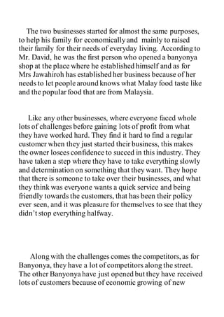 The two businesses started for almost the same purposes,
to help his family for economicallyand mainly to raised
their family for their needs of everyday living. According to
Mr. David, he was the first person who opened a banyonya
shop at the place where he established himself and as for
Mrs Jawahiroh has established her business because of her
needs to let peoplearound knows what Malay food taste like
and the popularfood that are from Malaysia.
Like any other businesses, where everyone faced whole
lots of challenges before gaining lots of profit from what
they have worked hard. They find it hard to find a regular
customer when they just started their business, this makes
the owner losees confidence to succed in this industry. They
have taken a step where they have to take everything slowly
and determination on something that they want. They hope
that there is someone to take over their businesses, and what
they think was everyone wants a quick service and being
friendly towards the customers, that has been their policy
ever seen, and it was pleasure for themselves to see that they
didn’t stop everything halfway.
Along with the challenges comes the competitors, as for
Banyonya, they have a lot of competitors along the street.
The other Banyonyahave just opened but they have received
lots of customers because of economic growing of new
 