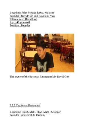 Location : Jalan Melaka Raya , Malacca
Founder : David Goh and Raymond Yeo
Interviewee : David Goh
Age : 42 years old
Position : Founder
The owner of the Bayonya Restaurant Mr. David Goh
7.2.2 The Scene Restaurant
Location : PKNS Mall , Shah Alam , Selangor
Founder : Jawahiroh bt Ibrahim
 