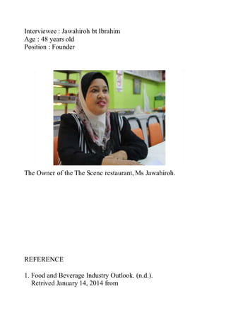 Interviewee : Jawahiroh bt Ibrahim
Age : 48 years old
Position : Founder
The Owner of the The Scene restaurant, Ms Jawahiroh.
REFERENCE
1. Food and Beverage Industry Outlook. (n.d.).
Retrived January 14, 2014 from
 