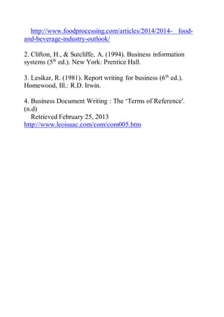 http://www.foodprocessing.com/articles/2014/2014- food-
and-beverage-industry-outlook/
2. Clifton, H., & Sutcliffe, A. (1994). Business information
systems (5th
ed.). New York: Prentice Hall.
3. Lesikar, R. (1981). Report writing for business (6th
ed.).
Homewood, Ill.: R.D. Irwin.
4. Business Document Writing : The ‘Terms of Reference'.
(n.d)
Retrieved February 25, 2013
http://www.leoisaac.com/com/com005.htm
 