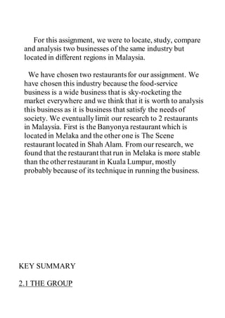For this assignment, we were to locate, study, compare
and analysis two businesses of the same industry but
located in different regions in Malaysia.
We have chosen two restaurantsfor our assignment. We
have chosen this industry because the food-service
business is a wide business that is sky-rocketing the
market everywhere and we think that it is worth to analysis
this business as it is business that satisfy the needs of
society. We eventuallylimit our research to 2 restaurants
in Malaysia. First is the Banyonya restaurant which is
located in Melaka and the other one is The Scene
restaurant located in Shah Alam. From our research, we
found that the restaurant that run in Melaka is more stable
than the otherrestaurant in Kuala Lumpur, mostly
probably because of its techniquein running the business.
KEY SUMMARY
2.1 THE GROUP
 