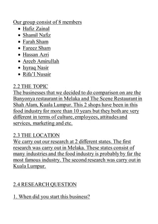 Our group consist of 8 members
 Hafiz Zainal
 Shamil Nafiz
 Farah Sham
 Fareez Sham
 Hassan Azri
 Areeb Amirullah
 Isyraq Nasir
 Rifa’I Nusair
2.2 THE TOPIC
The businesses that we decided to do comparison on are the
Banyonya restaurant in Melaka and The Scene Restaurant in
Shah Alam, Kuala Lumpur. This 2 shops have been in this
food industry for more than 10 years but they both are very
different in terms of culture, employees, attitudesand
services, marketing and etc.
2.3 THE LOCATION
We carry out our research at 2 different states. The first
research was carry out in Melaka. These states consist of
many industries and the food industry is probablyby far the
most famous industry. The second research was carry out in
Kuala Lumpur.
2.4 RESEARCH QUESTION
1. When did you start this business?
 