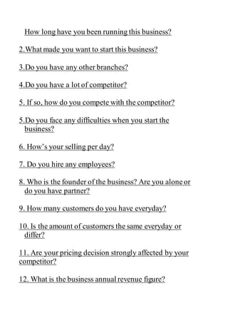 How long have you been running this business?
2.What made you want to start this business?
3.Do you have any other branches?
4.Do you have a lot of competitor?
5. If so, how do you compete with the competitor?
5.Do you face any difficulties when you start the
business?
6. How’s your selling per day?
7. Do you hire any employees?
8. Who is the founder of the business? Are you aloneor
do you have partner?
9. How many customers do you have everyday?
10. Is the amount of customers the same everyday or
differ?
11. Are your pricing decision strongly affected by your
competitor?
12. What is the business annual revenue figure?
 