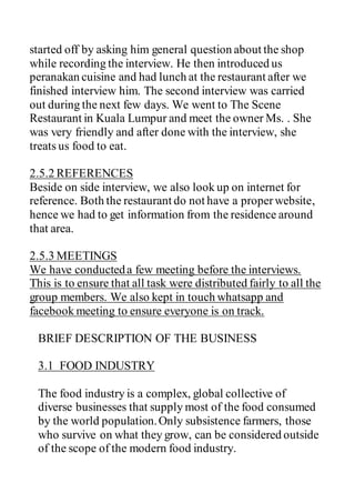 started off by asking him general question about the shop
while recording the interview. He then introduced us
peranakan cuisine and had lunch at the restaurant after we
finished interview him. The second interview was carried
out during the next few days. We went to The Scene
Restaurant in Kuala Lumpur and meet the owner Ms. . She
was very friendly and after done with the interview, she
treats us food to eat.
2.5.2 REFERENCES
Beside on side interview, we also look up on internet for
reference. Both the restaurant do not have a properwebsite,
hence we had to get information from the residence around
that area.
2.5.3 MEETINGS
We have conducteda few meeting before the interviews.
This is to ensure that all task were distributed fairly to all the
group members. We also kept in touch whatsapp and
facebook meeting to ensure everyone is on track.
BRIEF DESCRIPTION OF THE BUSINESS
3.1 FOOD INDUSTRY
The food industry is a complex, global collective of
diverse businesses that supply most of the food consumed
by the world population.Only subsistence farmers, those
who survive on what they grow, can be considered outside
of the scope of the modern food industry.
 