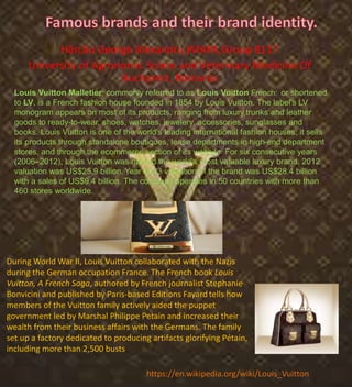 Hărcău George Alexandru,IMAPA,Group 8117
University of Agronomic Sciens and Veterinary Medicine Of
Bucharest, Romania
Louis Vuitton Malletier, commonly referred to as Louis Vuitton French: [,or shortened
to LV, is a French fashion house founded in 1854 by Louis Vuitton. The label's LV
monogram appears on most of its products, ranging from luxury,trunks and leather
goods to ready-to-wear, shoes, watches, jewelery, accessories, sunglasses and
books. Louis Vuitton is one of the world's leading international fashion houses; it sells
its products through standalone boutiques, lease departments in high-end department
stores, and through,the ecommerce section of its website. For six consecutive years
(2006–2012), Louis Vuitton was named the world's most valuable luxury brand. 2012
valuation was US$25.9 billion. Year 2013 valuation of the brand was US$28.4 billion
with a sales of US$9.4 billion. The company operates in 50 countries with more than
460 stores worldwide.
During World War II, Louis Vuitton collaborated with the Nazis
during the German occupation France. The French book Louis
Vuitton, A French Saga, authored by French journalist Stephanie
Bonvicini and published by Paris-based Editions Fayardtells how
members of the Vuitton family actively aided the puppet
government led by Marshal Philippe Petain and increased their
wealth from their business affairs with the Germans. The family
set up a factory dedicated to producing artifacts glorifying Pétain,
including more than 2,500 busts
https://en.wikipedia.org/wiki/Louis_Vuitton
 
