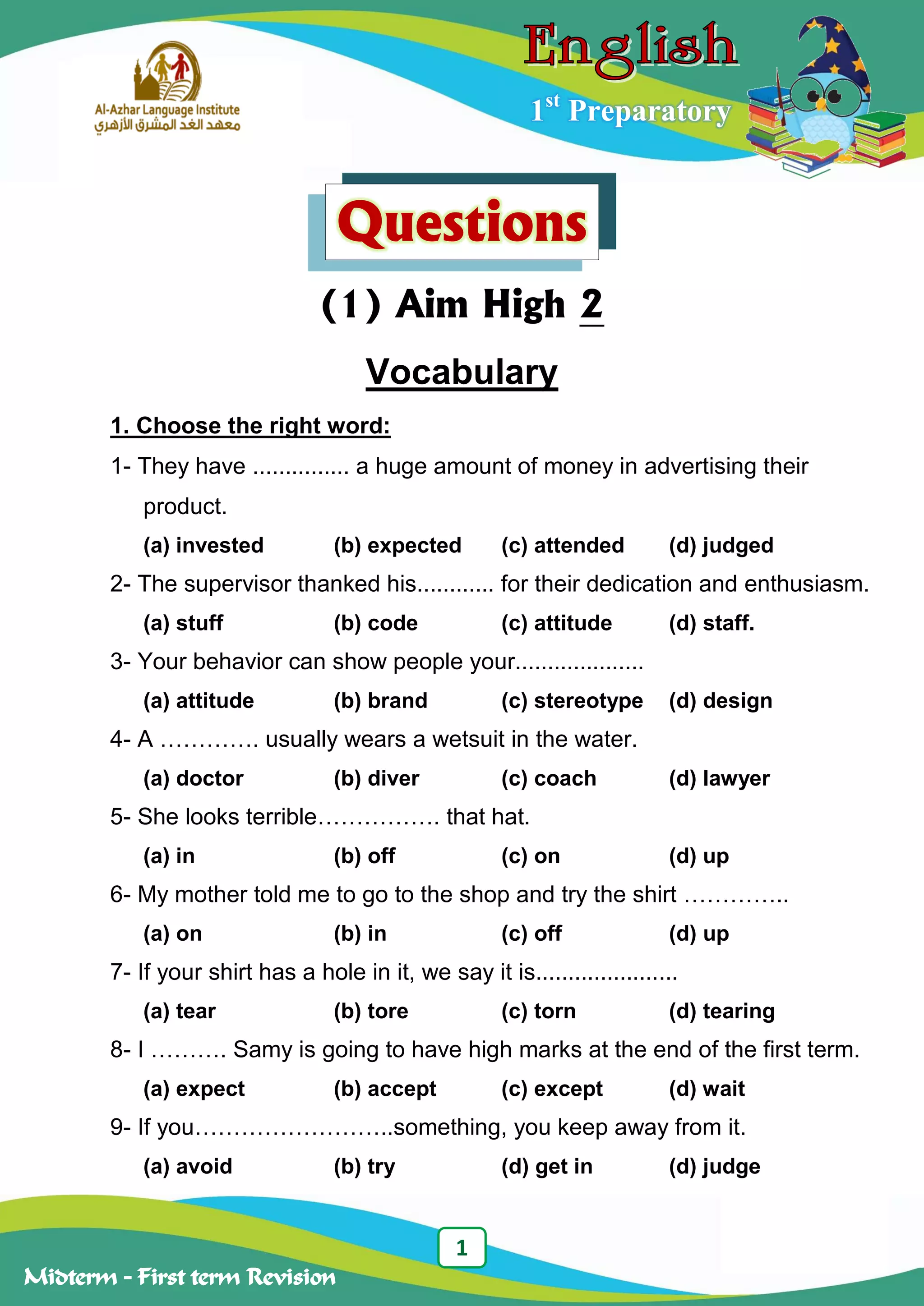 1
Midterm – First term Revision
1st
Preparatory
Questions
(1) Aim High 2
Vocabulary
1. Choose the right word:
1- They have ............... a huge amount of money in advertising their
product.
(a) invested (b) expected (c) attended (d) judged
2- The supervisor thanked his............ for their dedication and enthusiasm.
(a) stuff (b) code (c) attitude (d) staff.
3- Your behavior can show people your....................
(a) attitude (b) brand (c) stereotype (d) design
4- A …………. usually wears a wetsuit in the water.
(a) doctor (b) diver (c) coach (d) lawyer
5- She looks terrible……………. that hat.
(a) in (b) off (c) on (d) up
6- My mother told me to go to the shop and try the shirt …………..
(a) on (b) in (c) off (d) up
7- If your shirt has a hole in it, we say it is......................
(a) tear (b) tore (c) torn (d) tearing
8- I ………. Samy is going to have high marks at the end of the first term.
(a) expect (b) accept (c) except (d) wait
9- If you……………………..something, you keep away from it.
(a) avoid (b) try (d) get in (d) judge
 