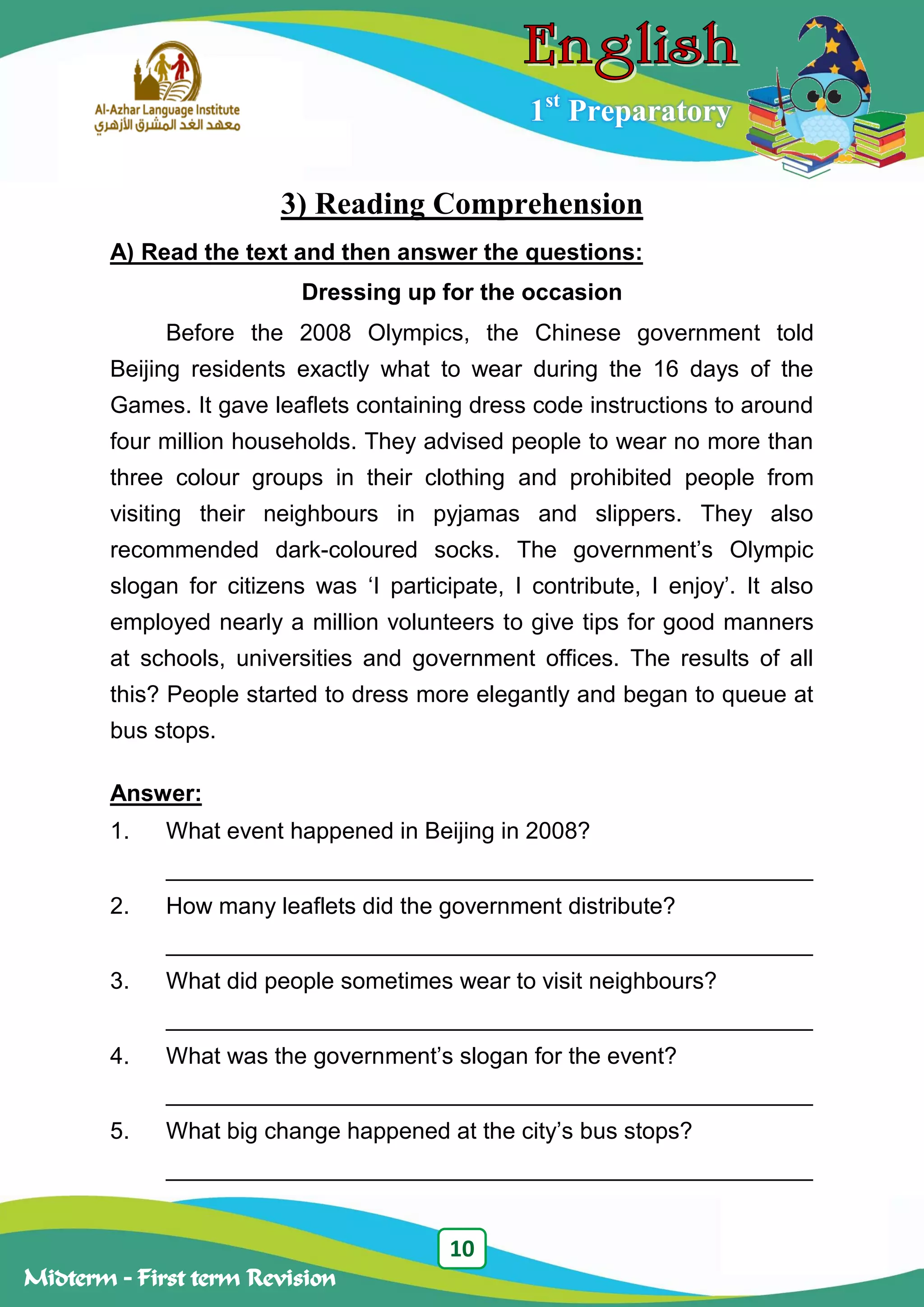 10
Midterm – First term Revision
1st
Preparatory
3) Reading Comprehension
A) Read the text and then answer the questions:
Dressing up for the occasion
Before the 2008 Olympics, the Chinese government told
Beijing residents exactly what to wear during the 16 days of the
Games. It gave leaflets containing dress code instructions to around
four million households. They advised people to wear no more than
three colour groups in their clothing and prohibited people from
visiting their neighbours in pyjamas and slippers. They also
recommended dark-coloured socks. The government‟s Olympic
slogan for citizens was „I participate, I contribute, I enjoy‟. It also
employed nearly a million volunteers to give tips for good manners
at schools, universities and government offices. The results of all
this? People started to dress more elegantly and began to queue at
bus stops.
Answer:
1. What event happened in Beijing in 2008?
__________________________________________________
2. How many leaflets did the government distribute?
__________________________________________________
3. What did people sometimes wear to visit neighbours?
__________________________________________________
4. What was the government‟s slogan for the event?
__________________________________________________
5. What big change happened at the city‟s bus stops?
__________________________________________________
 